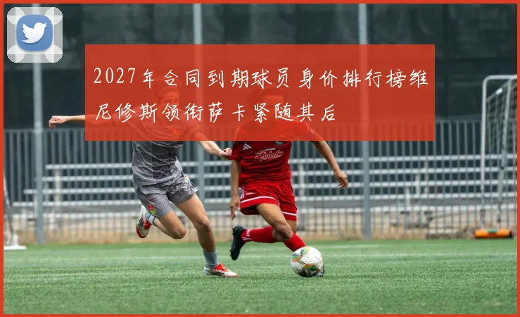 2027年合同到期球员身价排行榜维尼修斯领衔萨卡紧随其后