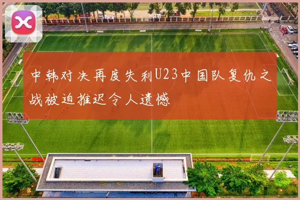 中韩对决再度失利U23中国队复仇之战被迫推迟令人遗憾