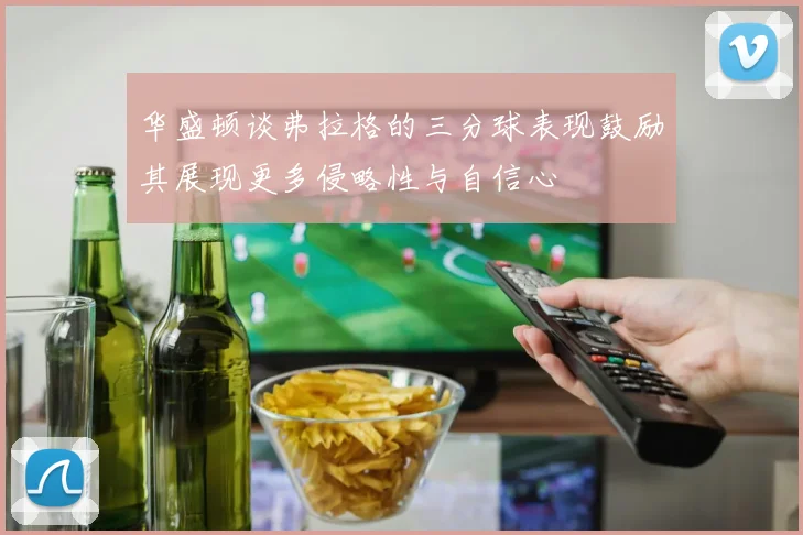 华盛顿谈弗拉格的三分球表现鼓励其展现更多侵略性与自信心