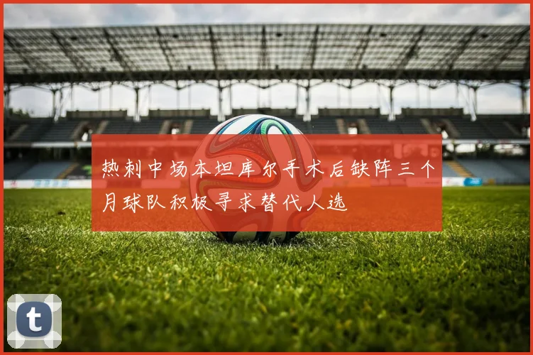 热刺中场本坦库尔手术后缺阵三个月球队积极寻求替代人选
