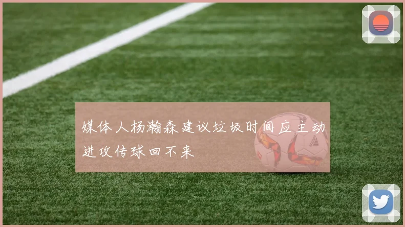 媒体人杨瀚森建议垃圾时间应主动进攻传球回不来