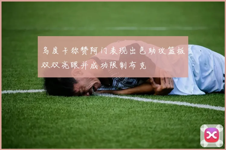 乌度卡称赞阿门表现出色助攻篮板双双亮眼并成功限制布克