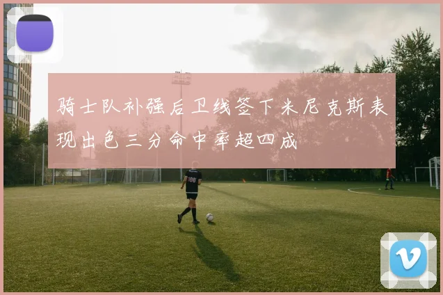 骑士队补强后卫线签下米尼克斯表现出色三分命中率超四成