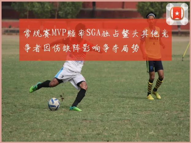 常规赛MVP赔率SGA独占鳌头其他竞争者因伤缺阵影响争夺局势
