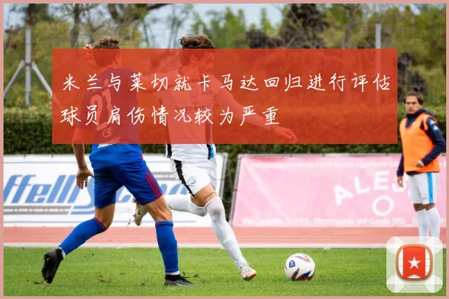 米兰与莱切就卡马达回归进行评估球员肩伤情况较为严重