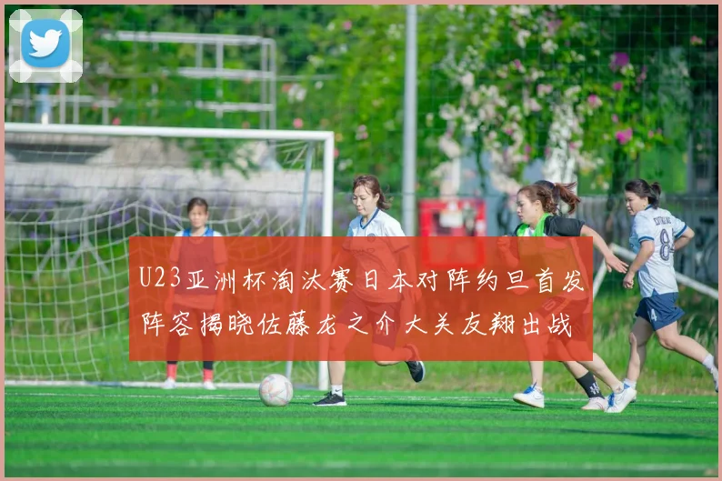 U23亚洲杯淘汰赛日本对阵约旦首发阵容揭晓佐藤龙之介大关友翔出战