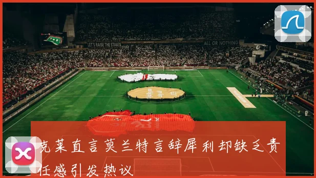 克莱直言莫兰特言辞犀利却缺乏责任感引发热议