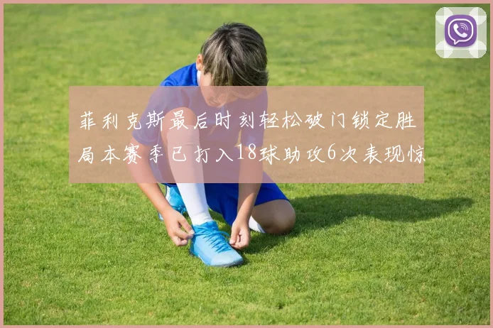菲利克斯最后时刻轻松破门锁定胜局本赛季已打入18球助攻6次表现惊艳