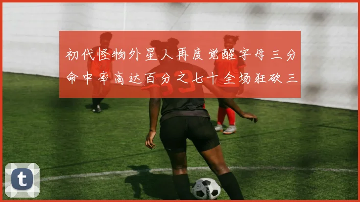 初代怪物外星人再度觉醒字母三分命中率高达百分之七十全场狂砍三十一分二十篮板七助攻