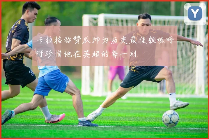 卡拉格称赞瓜帅为历史最佳教练呼吁珍惜他在英超的每一刻