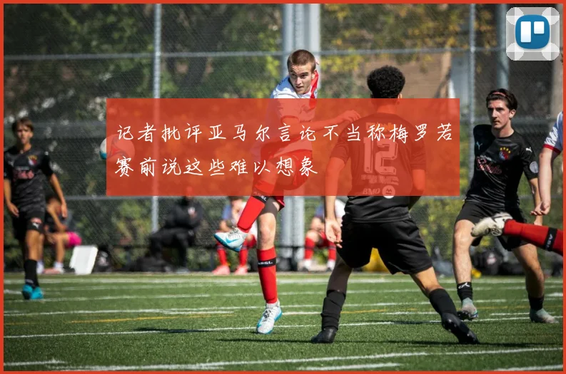 记者批评亚马尔言论不当称梅罗若赛前说这些难以想象
