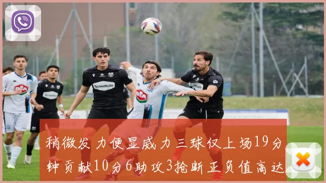 稍微发力便显威力三球仅上场19分钟贡献10分6助攻3抢断正负值高达22